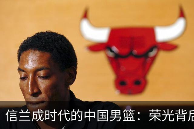 信兰成时代的中国男篮：荣光背后，为何剧情急转直下？