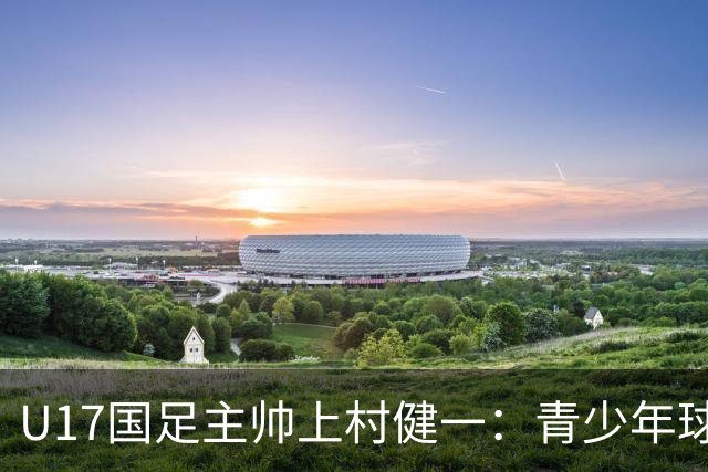 U17国足主帅上村健一：青少年球员培养需要五环并重